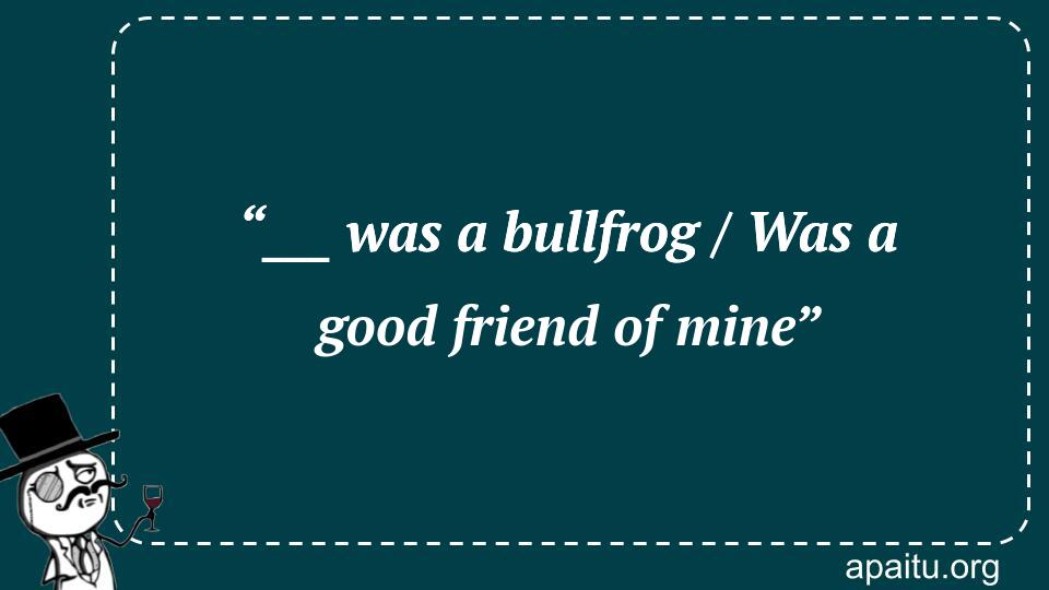 “___ was a bullfrog / Was a good friend of mine”