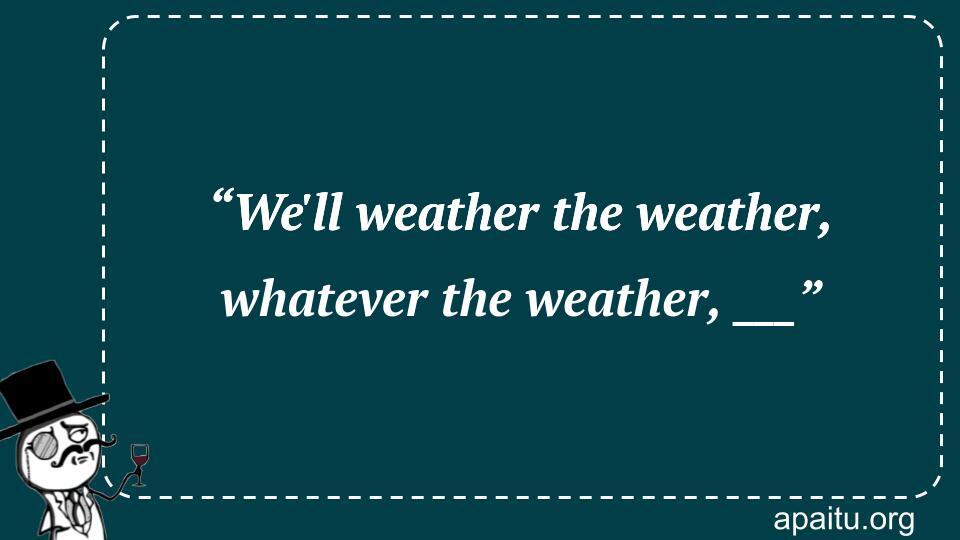 “We`ll weather the weather, whatever the weather, ___”