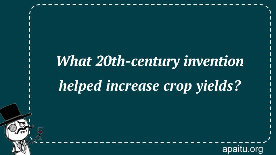 What 20th-century invention helped increase crop yields?