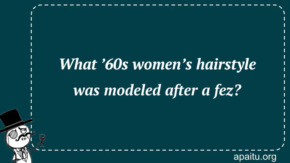 What ’60s women’s hairstyle was modeled after a fez?