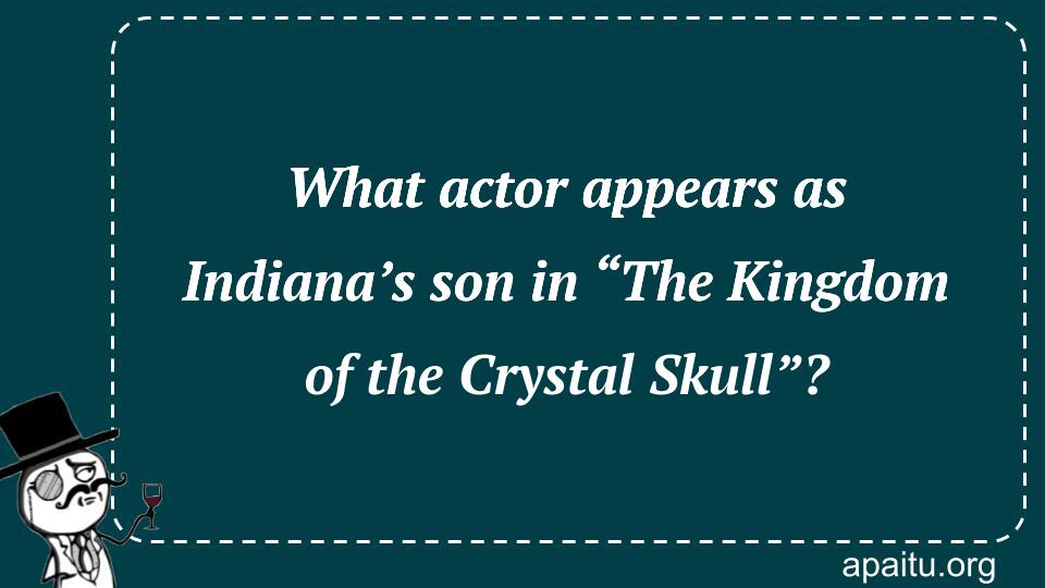 What actor appears as Indiana’s son in “The Kingdom of the Crystal Skull”?