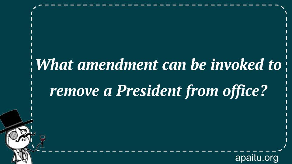 What amendment can be invoked to remove a President from office?