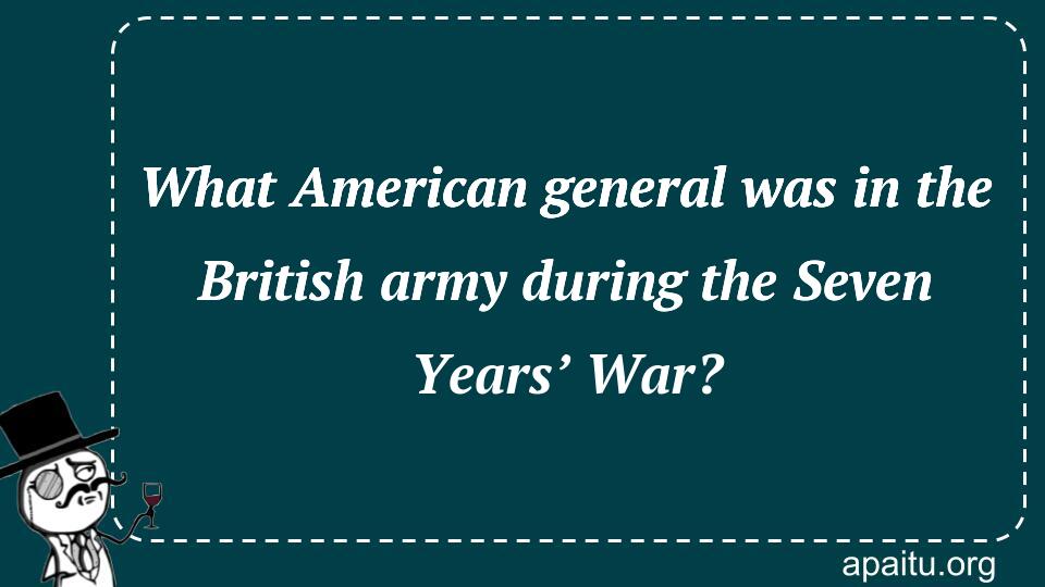 What American general was in the British army during the Seven Years’ War?