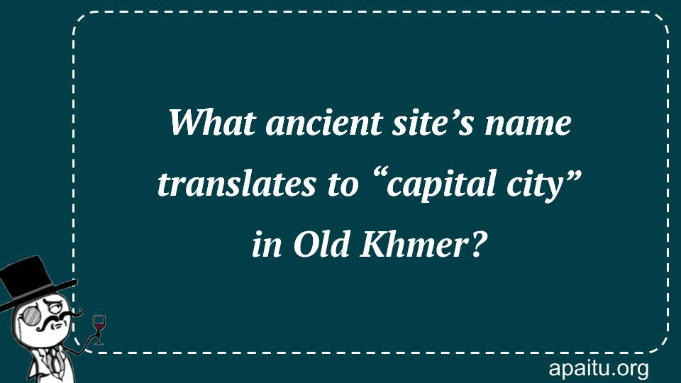 What ancient site’s name translates to “capital city” in Old Khmer?