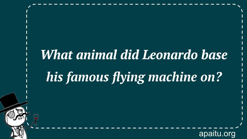 What animal did Leonardo base his famous flying machine on?