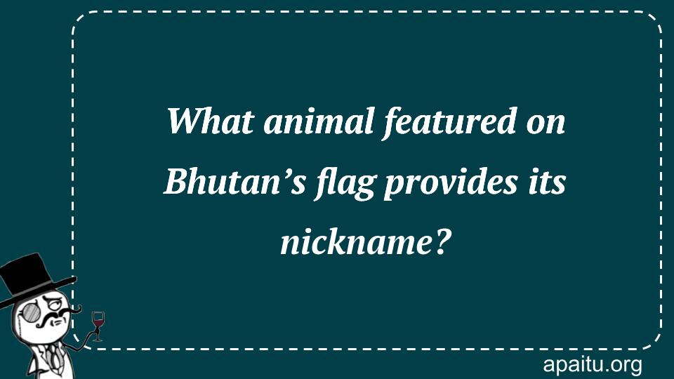 What animal featured on Bhutan’s flag provides its nickname?