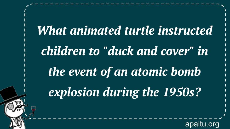 What animated turtle instructed children to `duck and cover` in the event of an atomic bomb explosion during the 1950s?