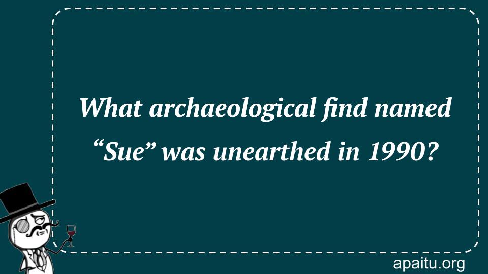 What archaeological find named “Sue” was unearthed in 1990?