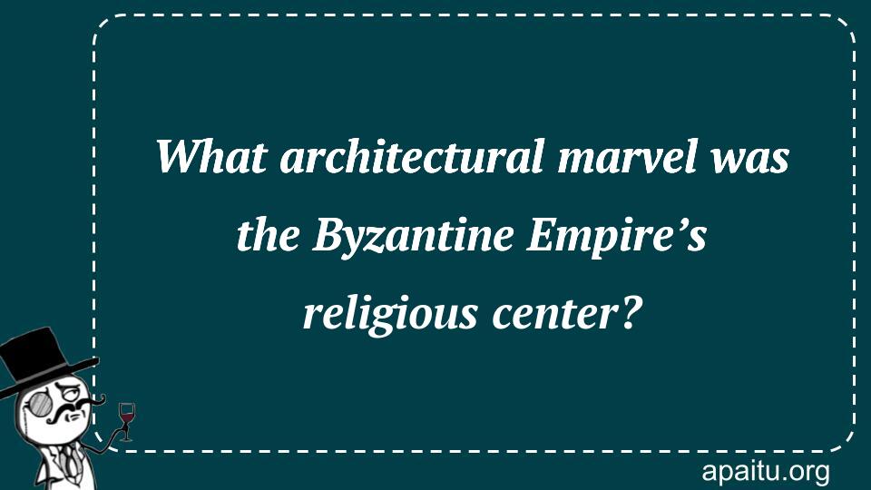 What architectural marvel was the Byzantine Empire’s religious center?