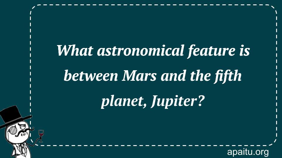 What astronomical feature is between Mars and the fifth planet, Jupiter?