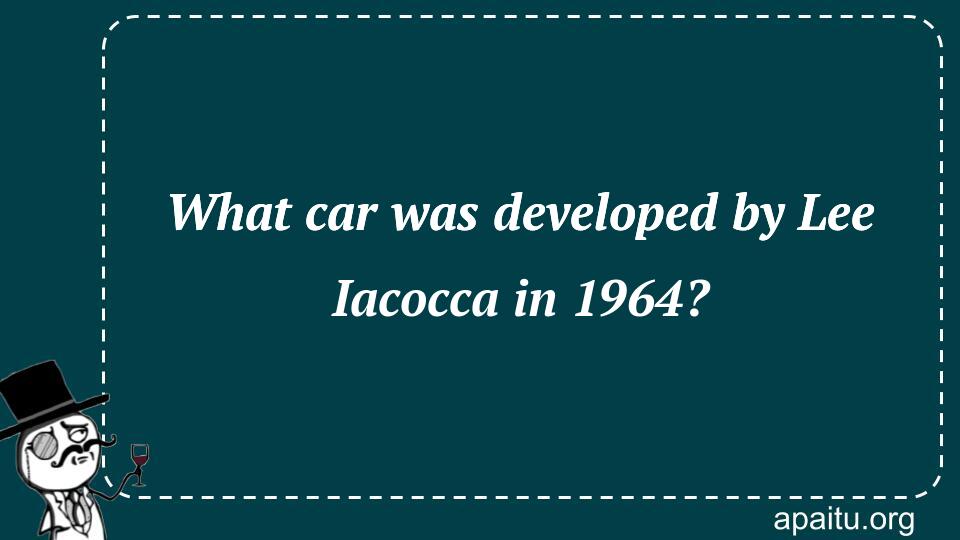 What car was developed by Lee Iacocca in 1964?