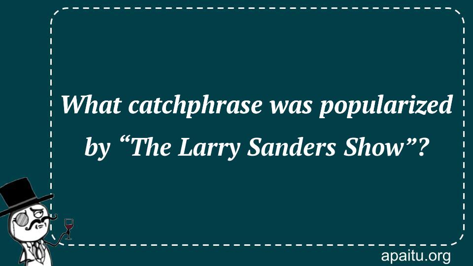 What catchphrase was popularized by “The Larry Sanders Show”?