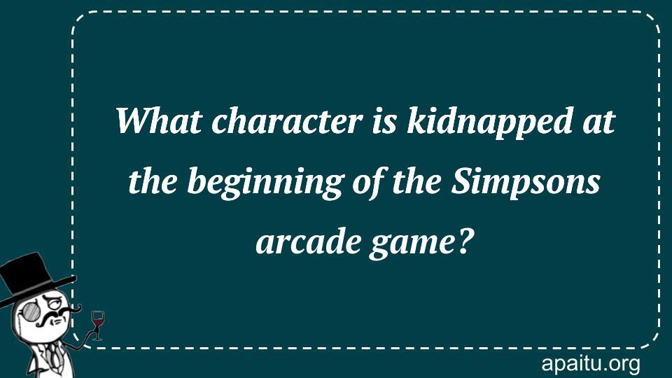 What character is kidnapped at the beginning of the Simpsons arcade game?