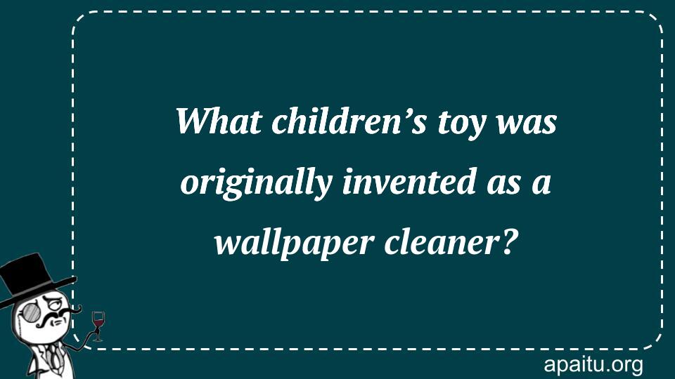 What children’s toy was originally invented as a wallpaper cleaner?