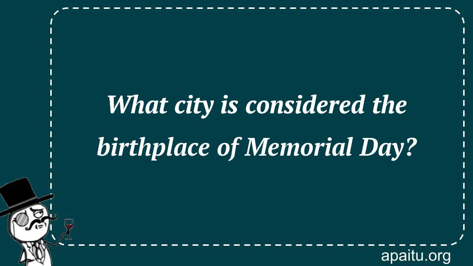 What city is considered the birthplace of Memorial Day?