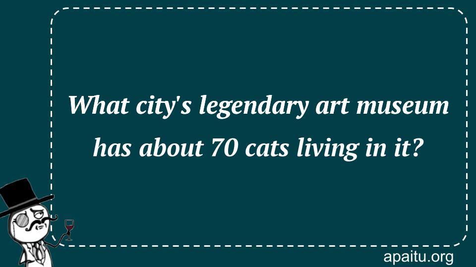 What city`s legendary art museum has about 70 cats living in it?