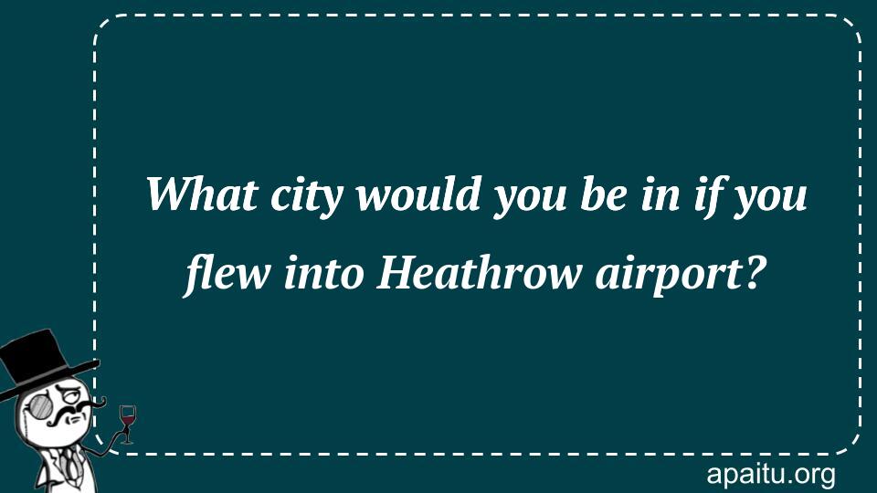 What city would you be in if you flew into Heathrow airport?