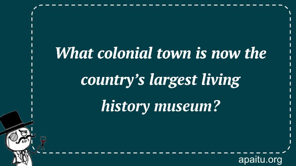 What colonial town is now the country’s largest living history museum?