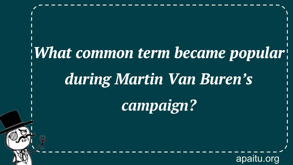 What common term became popular during Martin Van Buren’s campaign?