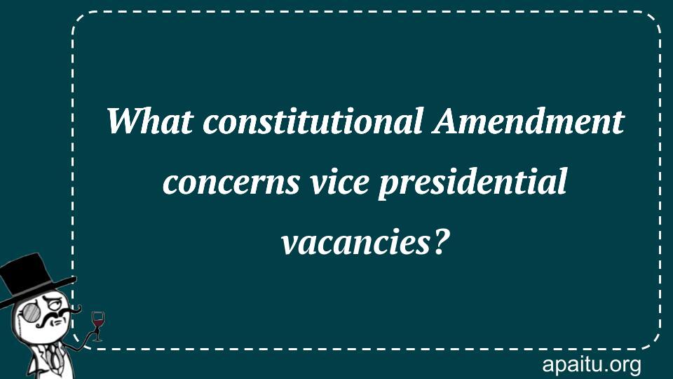 What constitutional Amendment concerns vice presidential vacancies?