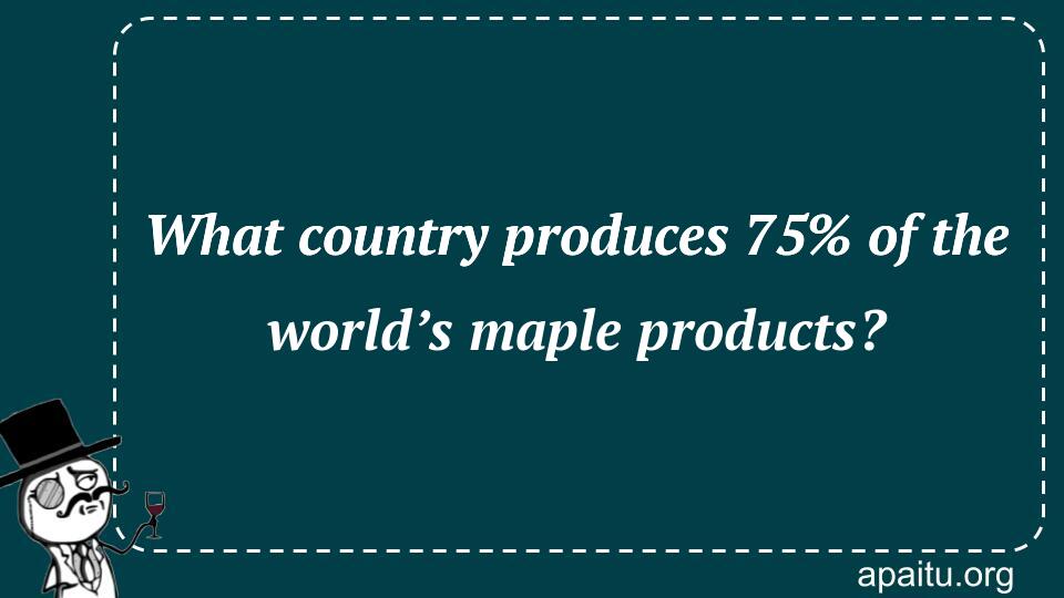 What country produces 75% of the world’s maple products?