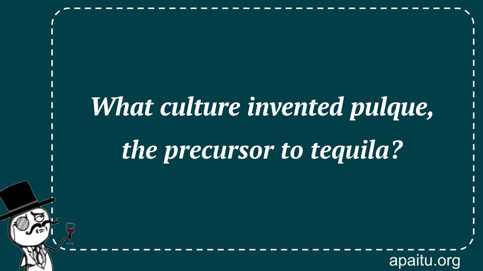 What culture invented pulque, the precursor to tequila?