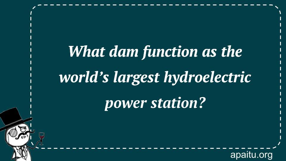 What dam function as the world’s largest hydroelectric power station?