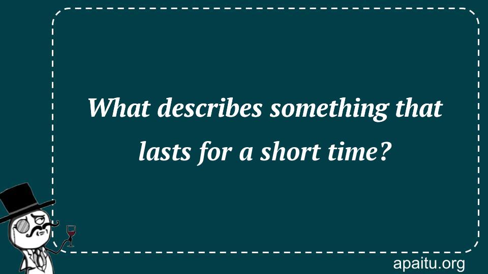 What describes something that lasts for a short time?