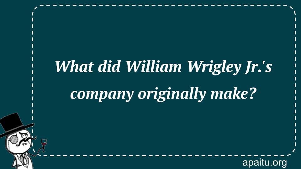 What did William Wrigley Jr.`s company originally make?