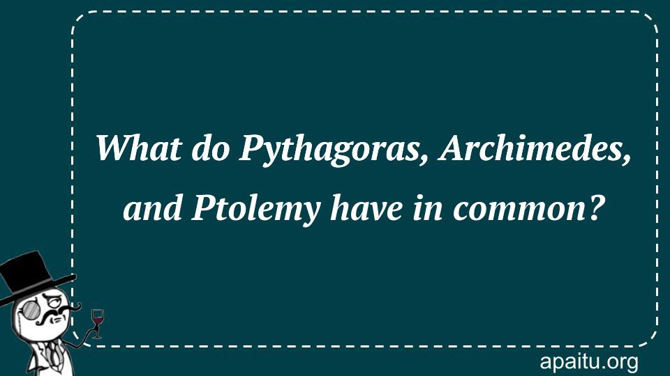 What do Pythagoras, Archimedes, and Ptolemy have in common?