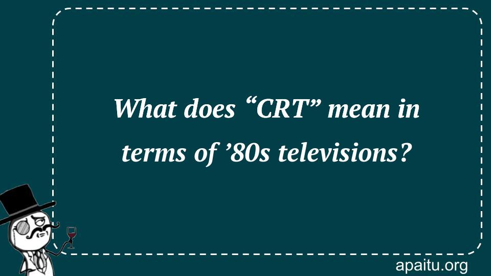 What does “CRT” mean in terms of ’80s televisions?