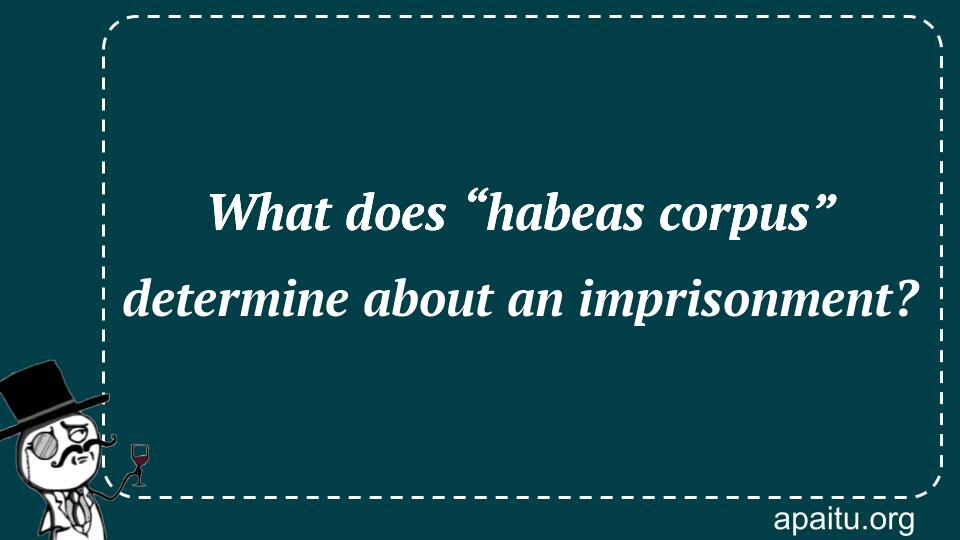 What does “habeas corpus” determine about an imprisonment?