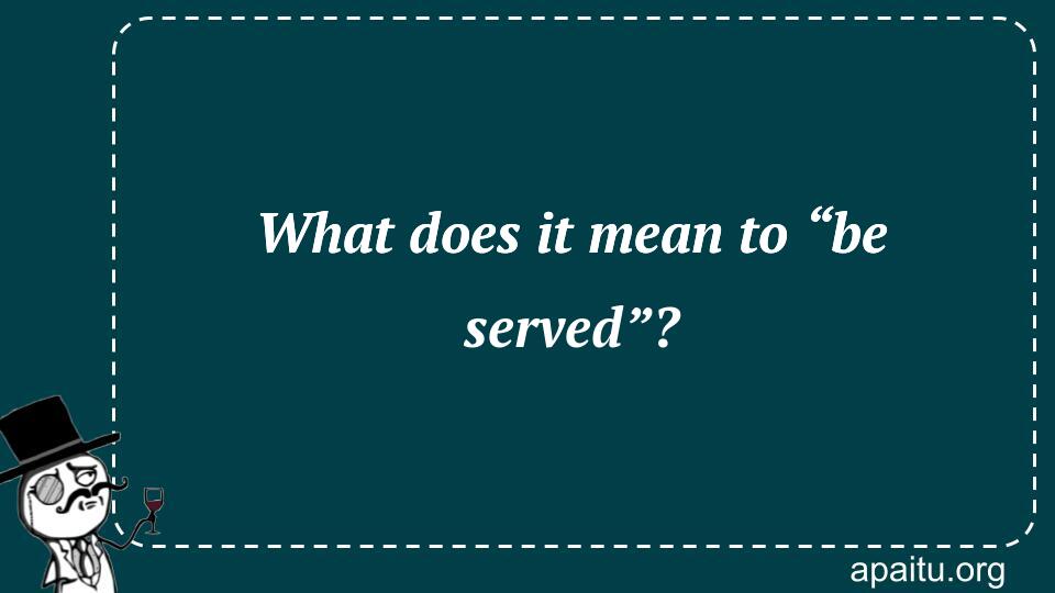 What does it mean to “be served”?