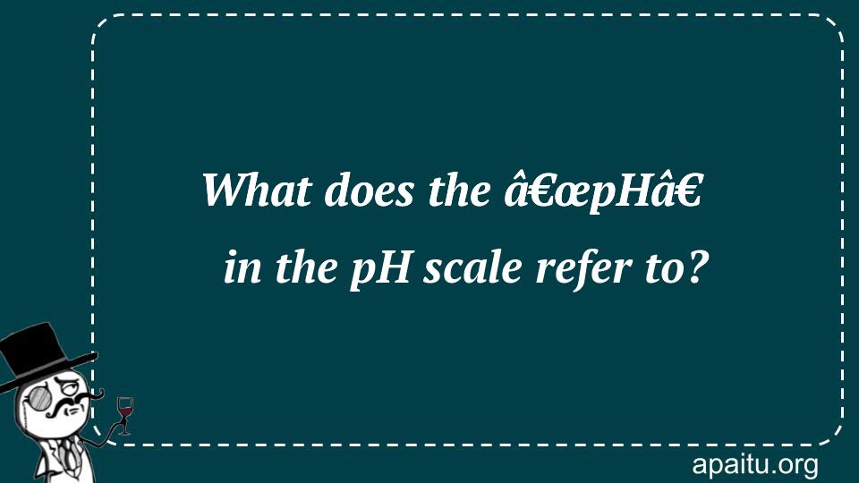 What does the â€œpHâ€ in the pH scale refer to?