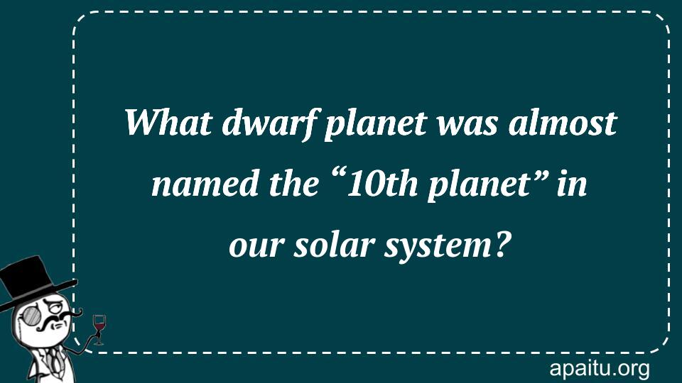 What dwarf planet was almost named the “10th planet” in our solar system?