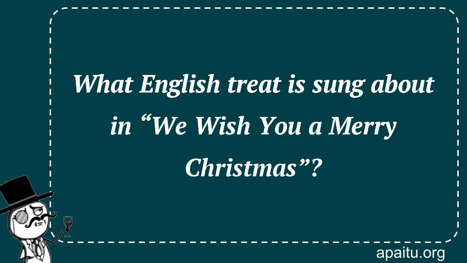 What English treat is sung about in “We Wish You a Merry Christmas”?