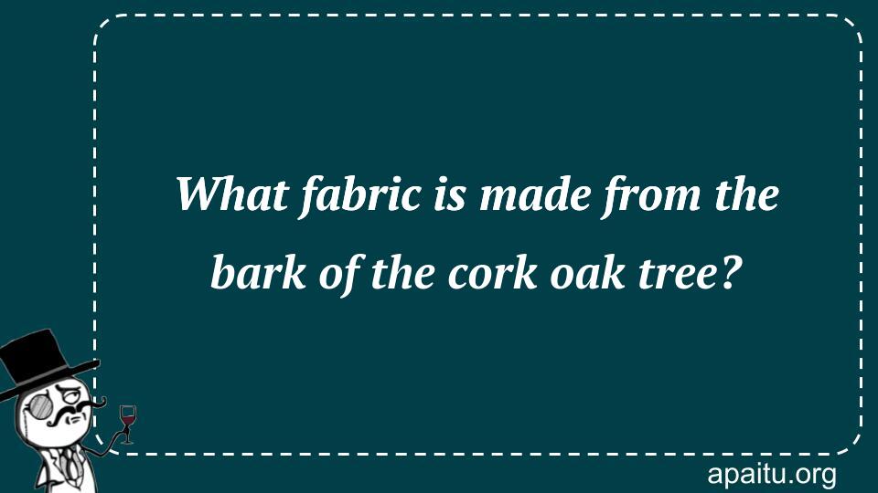 What fabric is made from the bark of the cork oak tree?