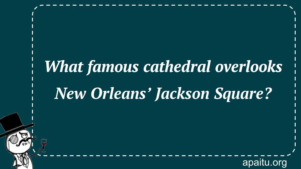 What famous cathedral overlooks New Orleans’ Jackson Square?
