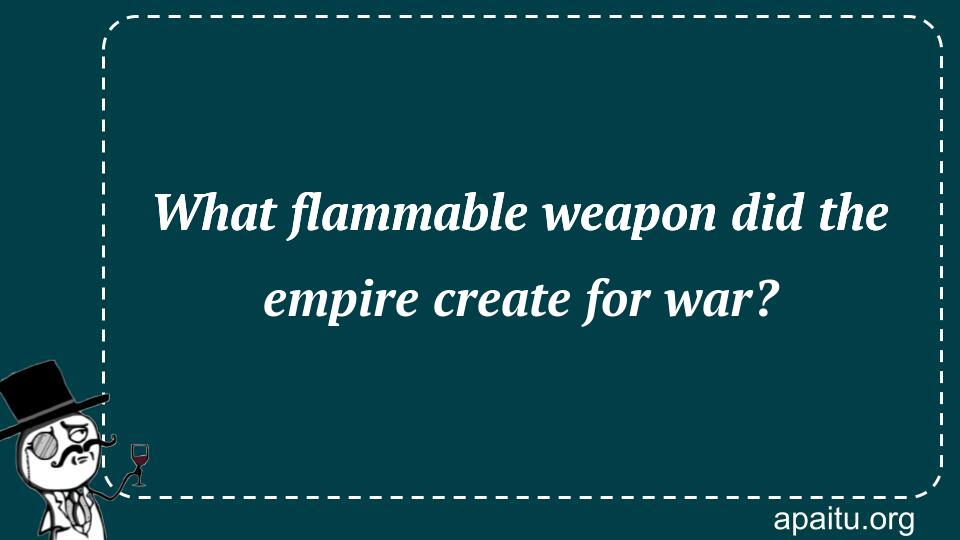 What flammable weapon did the empire create for war?