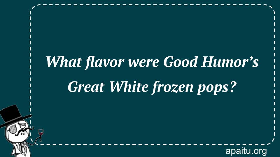 What flavor were Good Humor’s Great White frozen pops?