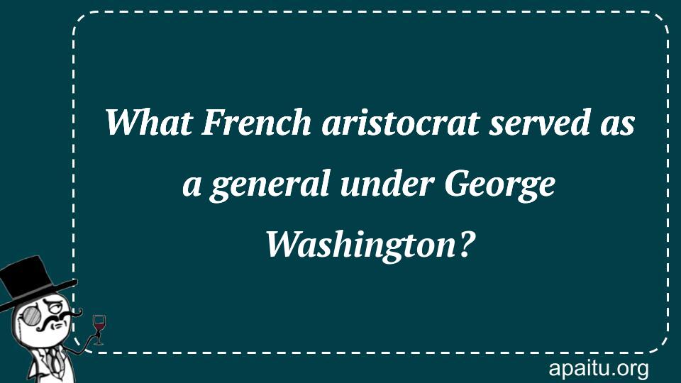 What French aristocrat served as a general under George Washington?