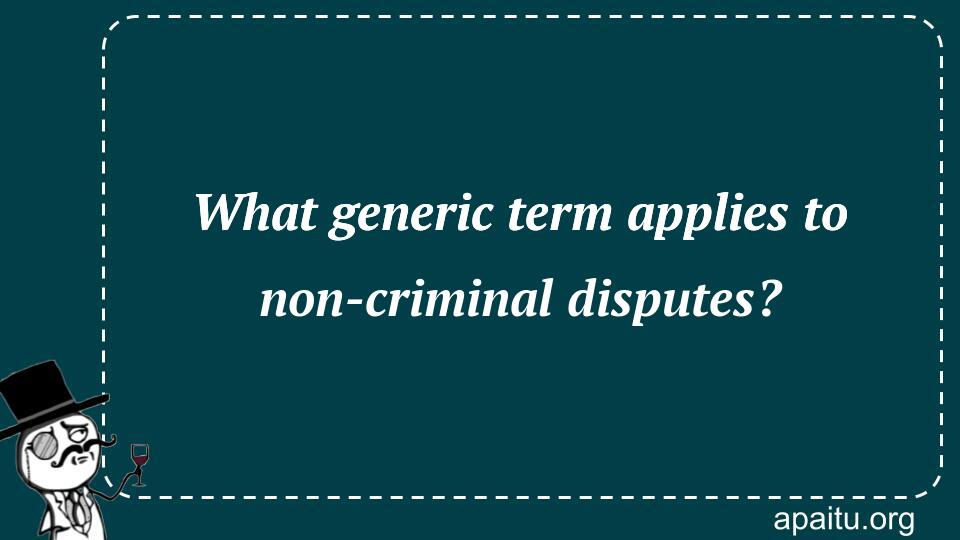 What generic term applies to non-criminal disputes?