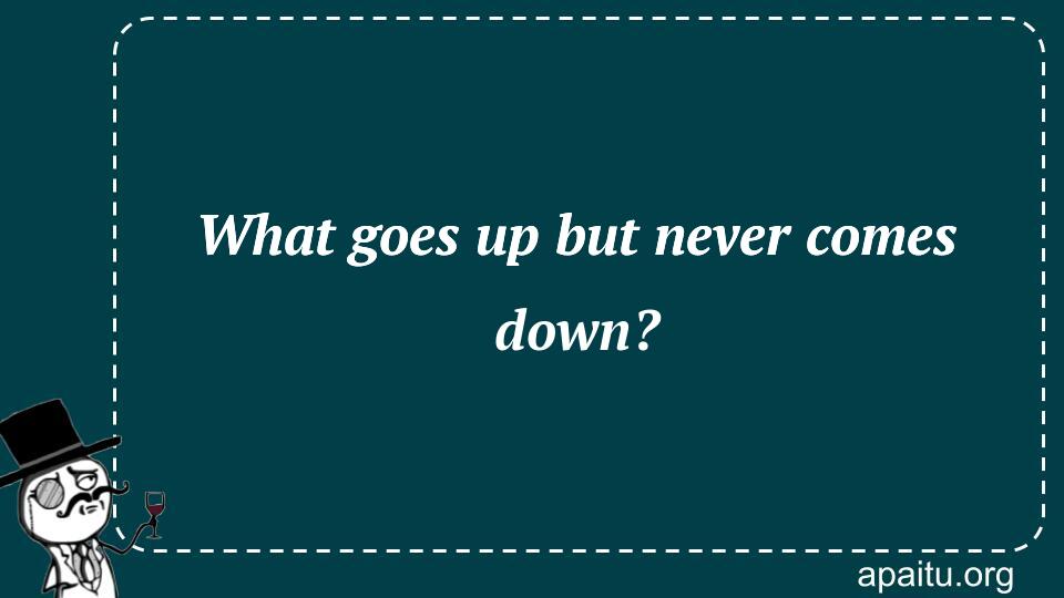 What goes up but never comes down?