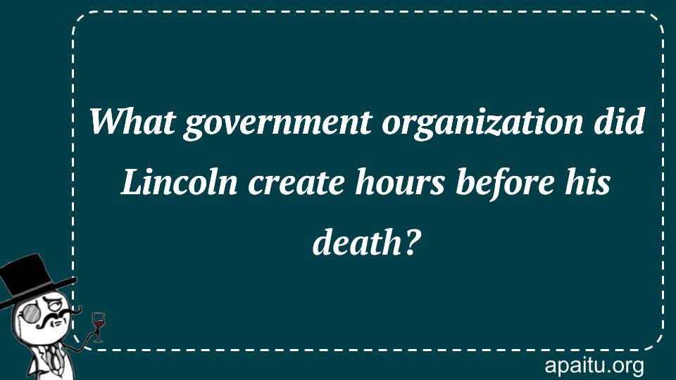 What government organization did Lincoln create hours before his death?