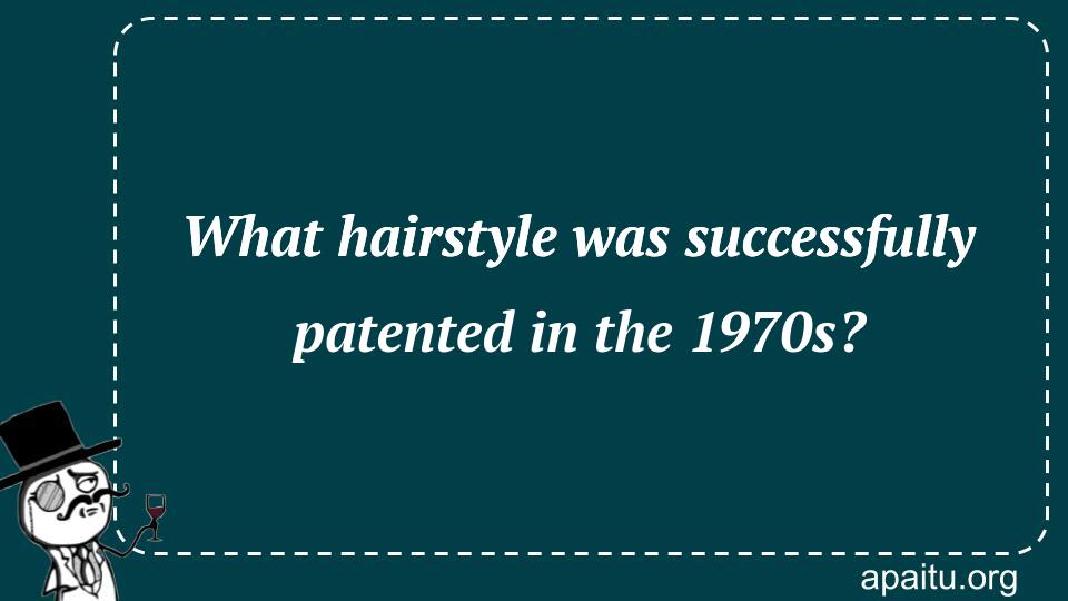 What hairstyle was successfully patented in the 1970s?