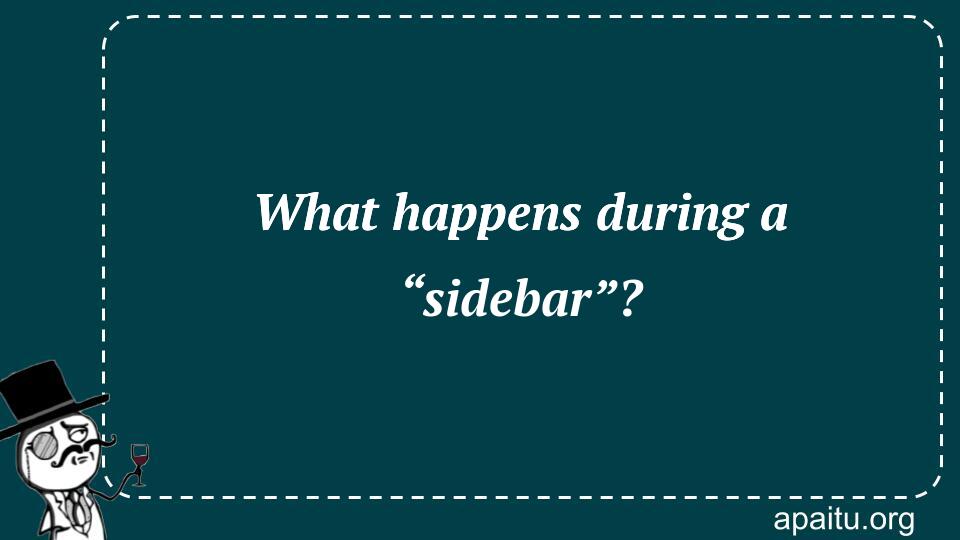 What happens during a “sidebar”?