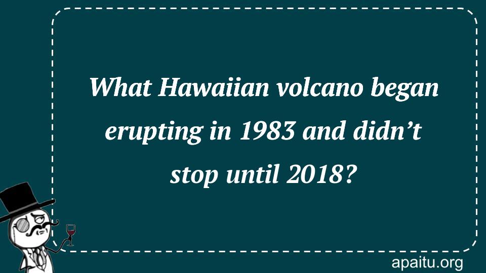 What Hawaiian volcano began erupting in 1983 and didn’t stop until 2018?