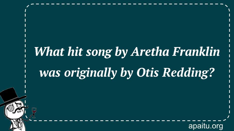 What hit song by Aretha Franklin was originally by Otis Redding?