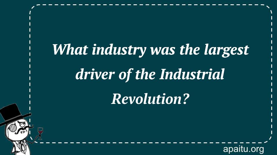 What industry was the largest driver of the Industrial Revolution?