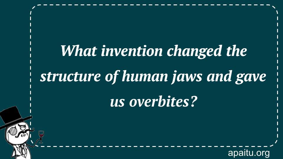 What invention changed the structure of human jaws and gave us overbites?